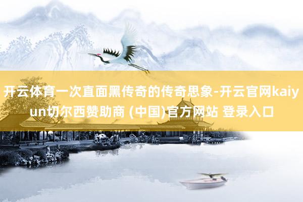开云体育一次直面黑传奇的传奇思象-开云官网kaiyun切尔西赞助商 (中国)官方网站 登录入口
