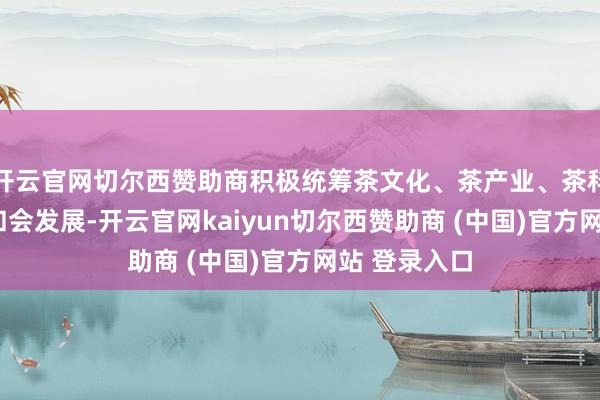 开云官网切尔西赞助商积极统筹茶文化、茶产业、茶科技“三茶”和会发展-开云官网kaiyun切尔西赞助商 (中国)官方网站 登录入口
