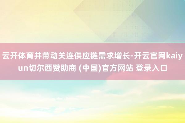 云开体育并带动关连供应链需求增长-开云官网kaiyun切尔西赞助商 (中国)官方网站 登录入口