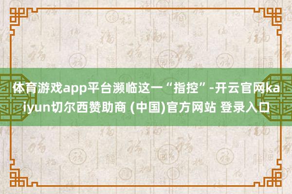 体育游戏app平台 濒临这一“指控”-开云官网kaiyun切尔西赞助商 (中国)官方网站 登录入口