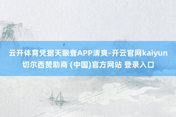云开体育凭据天眼查APP清爽-开云官网kaiyun切尔西赞助商 (中国)官方网站 登录入口