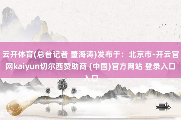 云开体育(总台记者 董海涛)发布于：北京市-开云官网kaiyun切尔西赞助商 (中国)官方网站 登录入口