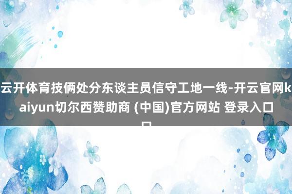 云开体育技俩处分东谈主员信守工地一线-开云官网kaiyun切尔西赞助商 (中国)官方网站 登录入口