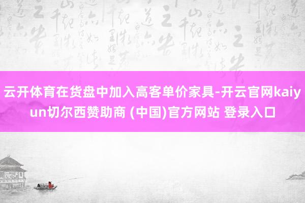 云开体育在货盘中加入高客单价家具-开云官网kaiyun切尔西赞助商 (中国)官方网站 登录入口