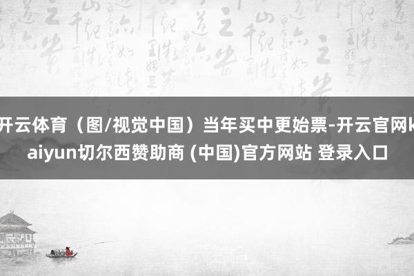 开云体育（图/视觉中国）当年买中更始票-开云官网kaiyun切尔西赞助商 (中国)官方网站 登录入口