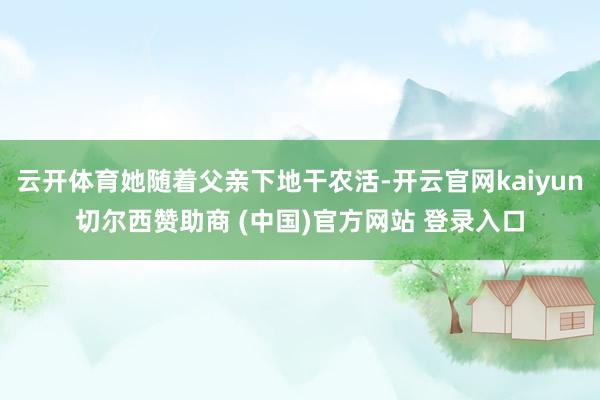 云开体育她随着父亲下地干农活-开云官网kaiyun切尔西赞助商 (中国)官方网站 登录入口
