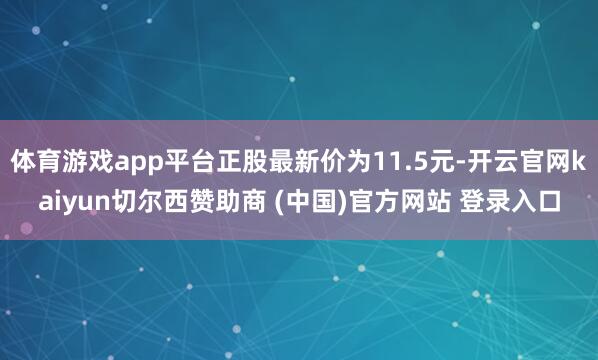 体育游戏app平台正股最新价为11.5元-开云官网kaiyun切尔西赞助商 (中国)官方网站 登录入口