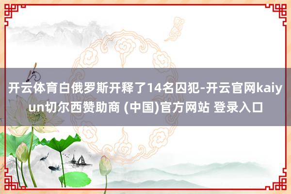 开云体育白俄罗斯开释了14名囚犯-开云官网kaiyun切尔西赞助商 (中国)官方网站 登录入口