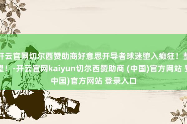 开云官网切尔西赞助商好意思开导者球迷堕入癫狂！整个来望望！-开云官网kaiyun切尔西赞助商 (中国)官方网站 登录入口