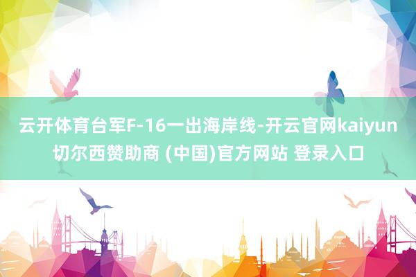 云开体育台军F-16一出海岸线-开云官网kaiyun切尔西赞助商 (中国)官方网站 登录入口