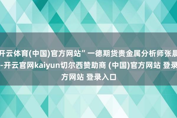 开云体育(中国)官方网站”一德期货贵金属分析师张晨暗示-开云官网kaiyun切尔西赞助商 (中国)官方网站 登录入口
