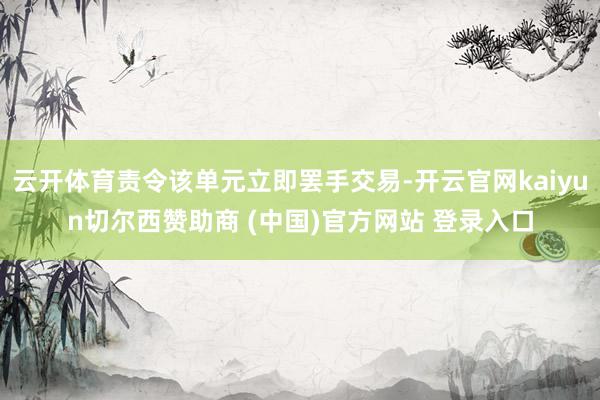 云开体育责令该单元立即罢手交易-开云官网kaiyun切尔西赞助商 (中国)官方网站 登录入口