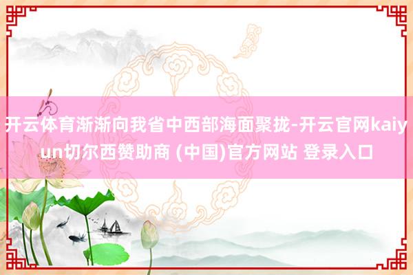 开云体育渐渐向我省中西部海面聚拢-开云官网kaiyun切尔西赞助商 (中国)官方网站 登录入口