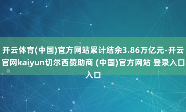 开云体育(中国)官方网站累计结余3.86万亿元-开云官网kaiyun切尔西赞助商 (中国)官方网站 登录入口