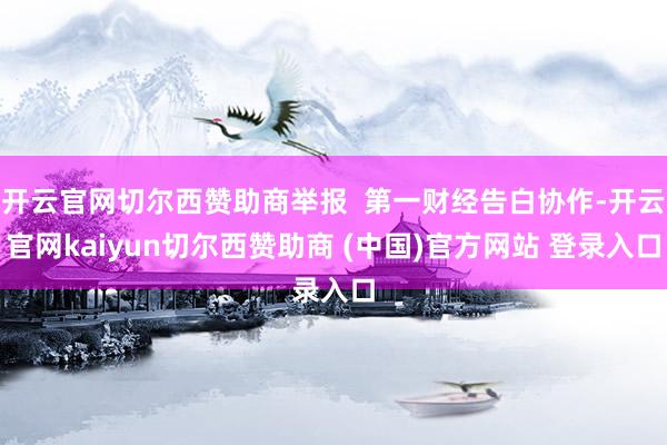 开云官网切尔西赞助商举报 第一财经告白协作-开云官网kaiyun切尔西赞助商 (中国)官方网站 登录入口