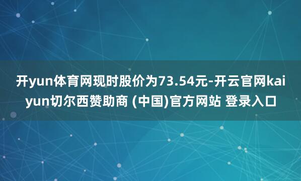 开yun体育网现时股价为73.54元-开云官网kaiyun切尔西赞助商 (中国)官方网站 登录入口