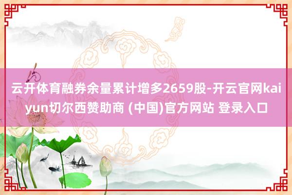 云开体育融券余量累计增多2659股-开云官网kaiyun切尔西赞助商 (中国)官方网站 登录入口