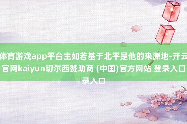 体育游戏app平台主如若基于北平是他的来源地-开云官网kaiyun切尔西赞助商 (中国)官方网站 登录入口