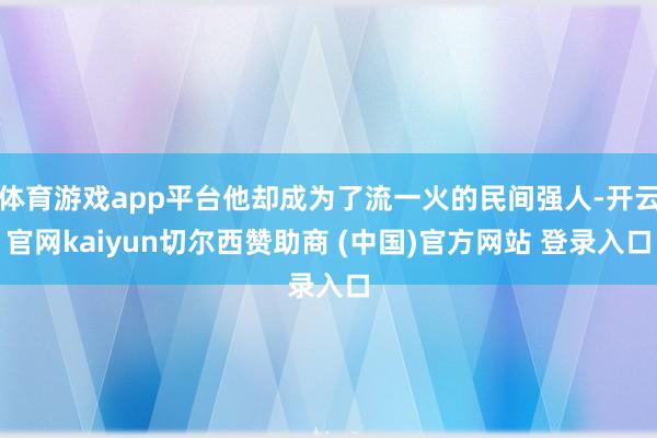 体育游戏app平台他却成为了流一火的民间强人-开云官网kaiyun切尔西赞助商 (中国)官方网站 登录入口
