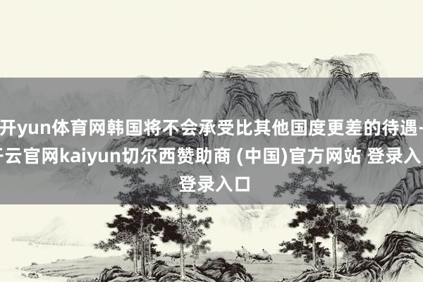 开yun体育网韩国将不会承受比其他国度更差的待遇-开云官网kaiyun切尔西赞助商 (中国)官方网站 登录入口