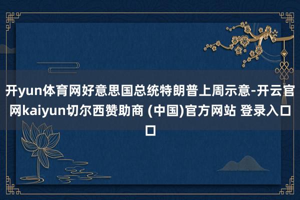 开yun体育网 好意思国总统特朗普上周示意-开云官网kaiyun切尔西赞助商 (中国)官方网站 登录入口