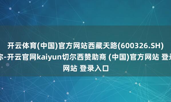 开云体育(中国)官方网站西藏天路(600326.SH)公告称-开云官网kaiyun切尔西赞助商 (中国)官方网站 登录入口