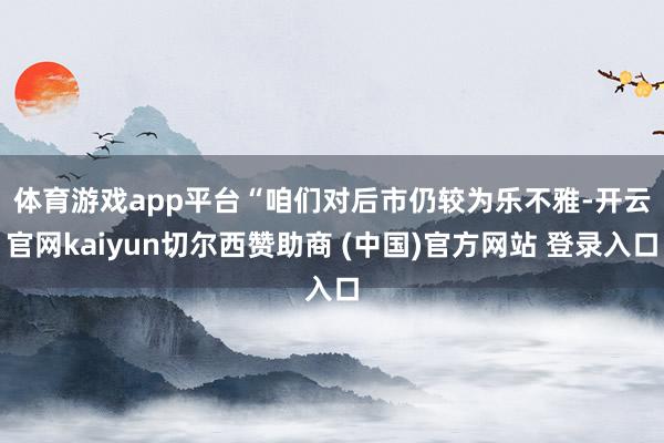 体育游戏app平台　　“咱们对后市仍较为乐不雅-开云官网kaiyun切尔西赞助商 (中国)官方网站 登录入口