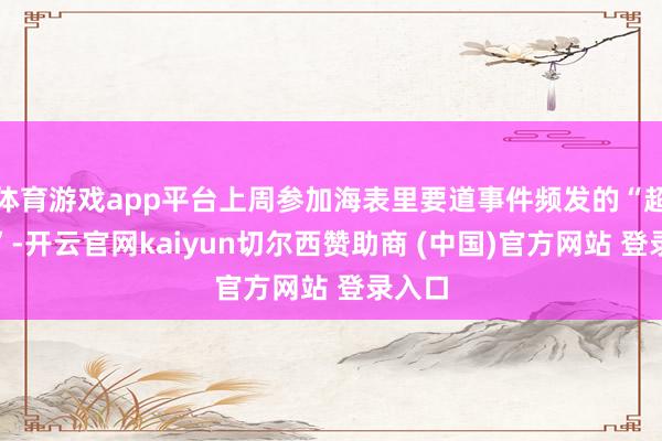 体育游戏app平台上周参加海表里要道事件频发的“超等周”-开云官网kaiyun切尔西赞助商 (中国)官方网站 登录入口
