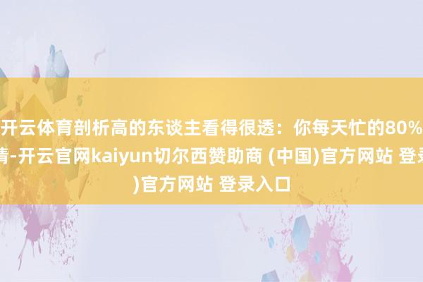 开云体育剖析高的东谈主看得很透：你每天忙的80%的事情-开云官网kaiyun切尔西赞助商 (中国)官方网站 登录入口