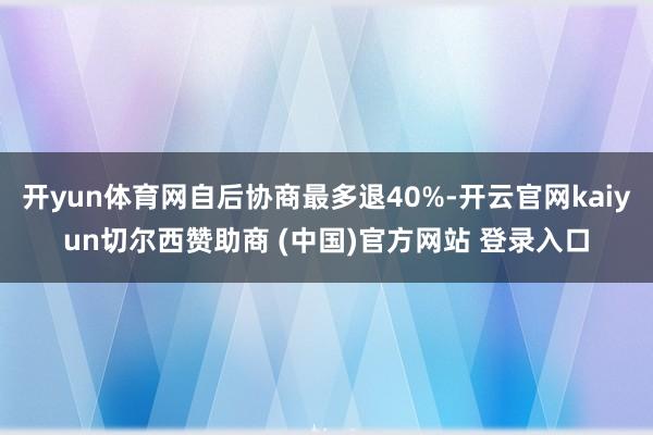 开yun体育网自后协商最多退40%-开云官网kaiyun切尔西赞助商 (中国)官方网站 登录入口