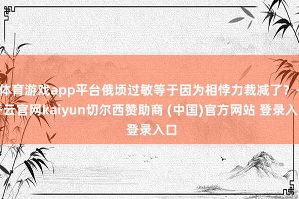 体育游戏app平台俄顷过敏等于因为相悖力裁减了？-开云官网kaiyun切尔西赞助商 (中国)官方网站 登录入口