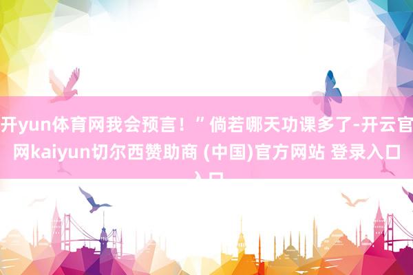 开yun体育网我会预言!”倘若哪天功课多了-开云官网kaiyun切尔西赞助商 (中国)官方网站 登录入口