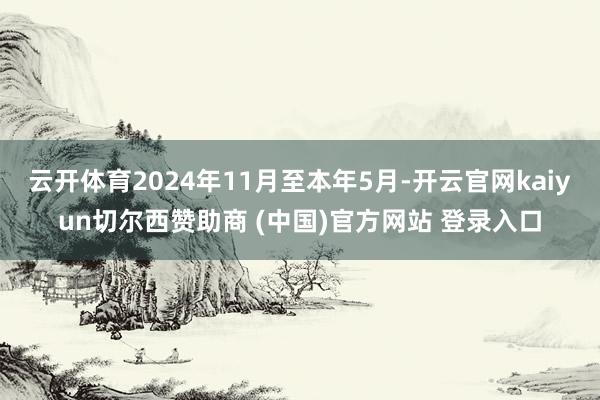 云开体育2024年11月至本年5月-开云官网kaiyun切尔西赞助商 (中国)官方网站 登录入口