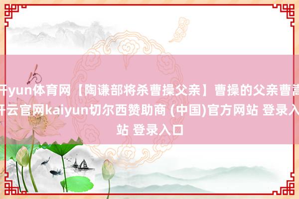 开yun体育网【陶谦部将杀曹操父亲】曹操的父亲曹嵩-开云官网kaiyun切尔西赞助商 (中国)官方网站 登录入口