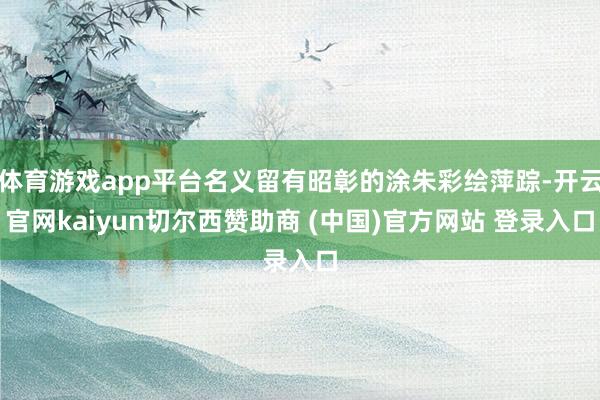体育游戏app平台名义留有昭彰的涂朱彩绘萍踪-开云官网kaiyun切尔西赞助商 (中国)官方网站 登录入口