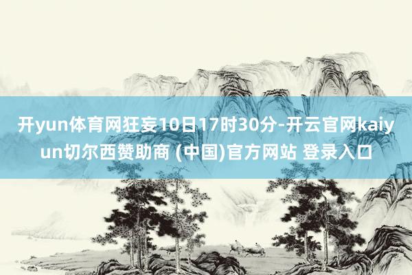 开yun体育网狂妄10日17时30分-开云官网kaiyun切尔西赞助商 (中国)官方网站 登录入口