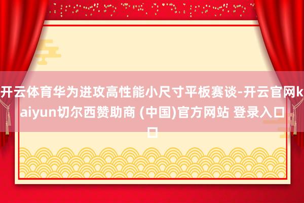 开云体育华为进攻高性能小尺寸平板赛谈-开云官网kaiyun切尔西赞助商 (中国)官方网站 登录入口
