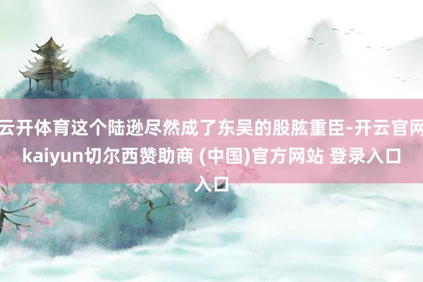 云开体育这个陆逊尽然成了东吴的股肱重臣-开云官网kaiyun切尔西赞助商 (中国)官方网站 登录入口