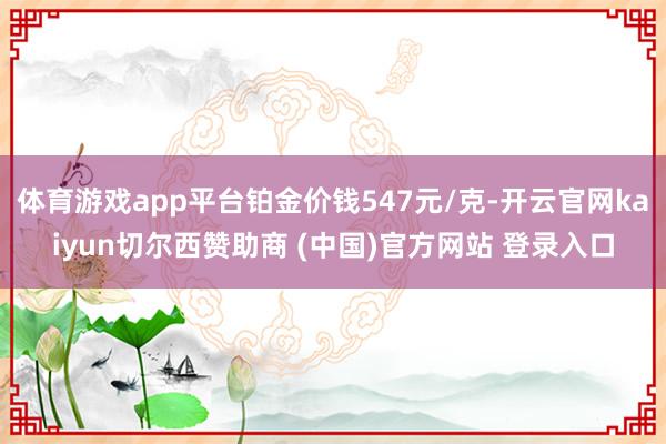 体育游戏app平台铂金价钱547元/克-开云官网kaiyun切尔西赞助商 (中国)官方网站 登录入口