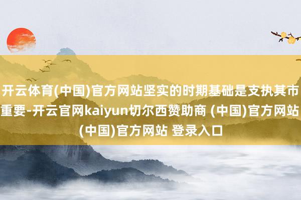 开云体育(中国)官方网站坚实的时期基础是支执其市集合位的重要-开云官网kaiyun切尔西赞助商 (中国)官方网站 登录入口