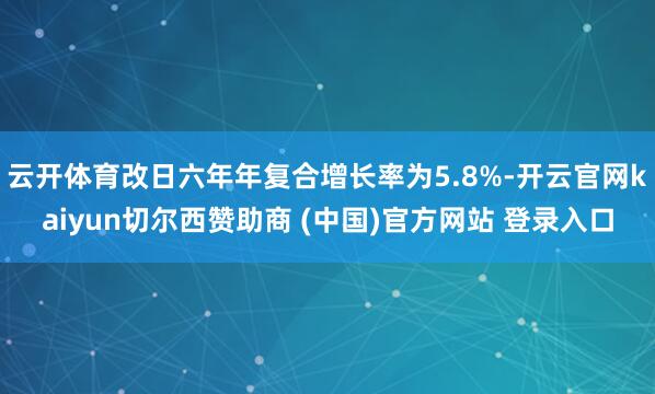 云开体育改日六年年复合增长率为5.8%-开云官网kaiyun切尔西赞助商 (中国)官方网站 登录入口