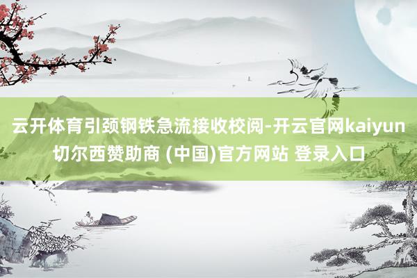 云开体育引颈钢铁急流接收校阅-开云官网kaiyun切尔西赞助商 (中国)官方网站 登录入口
