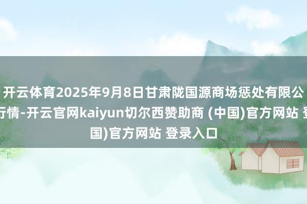 开云体育2025年9月8日甘肃陇国源商场惩处有限公司价钱行情-开云官网kaiyun切尔西赞助商 (中国)官方网站 登录入口