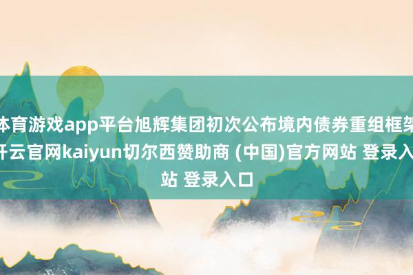 体育游戏app平台旭辉集团初次公布境内债券重组框架-开云官网kaiyun切尔西赞助商 (中国)官方网站 登录入口