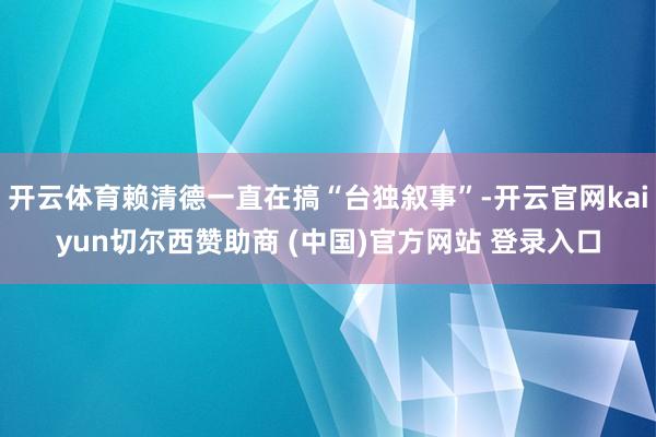 开云体育赖清德一直在搞“台独叙事”-开云官网kaiyun切尔西赞助商 (中国)官方网站 登录入口