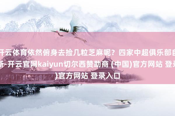 开云体育依然俯身去捡几粒芝麻呢？四家中超俱乐部自有判断-开云官网kaiyun切尔西赞助商 (中国)官方网站 登录入口
