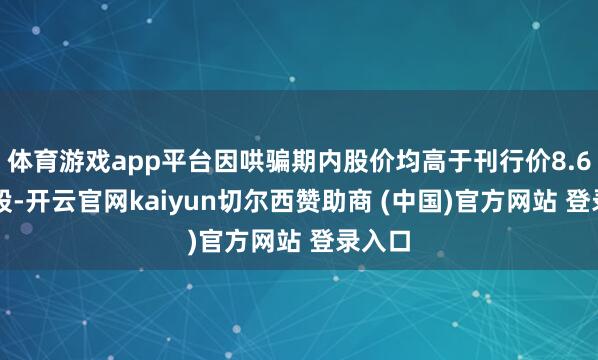 体育游戏app平台因哄骗期内股价均高于刊行价8.66元/股-开云官网kaiyun切尔西赞助商 (中国)官方网站 登录入口