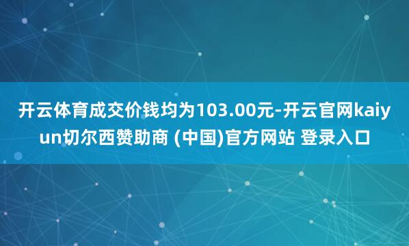 开云体育成交价钱均为103.00元-开云官网kaiyun切尔西赞助商 (中国)官方网站 登录入口