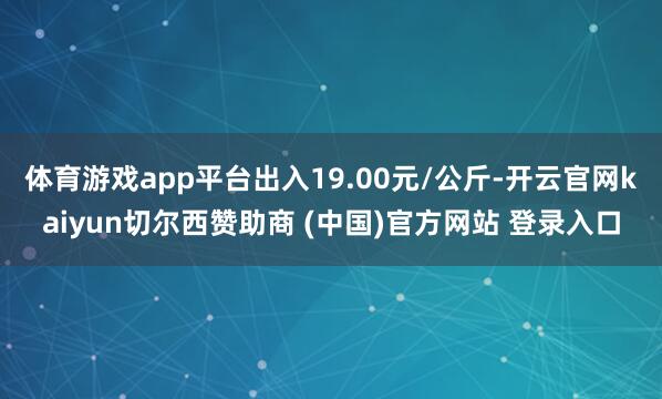 体育游戏app平台出入19.00元/公斤-开云官网kaiyun切尔西赞助商 (中国)官方网站 登录入口
