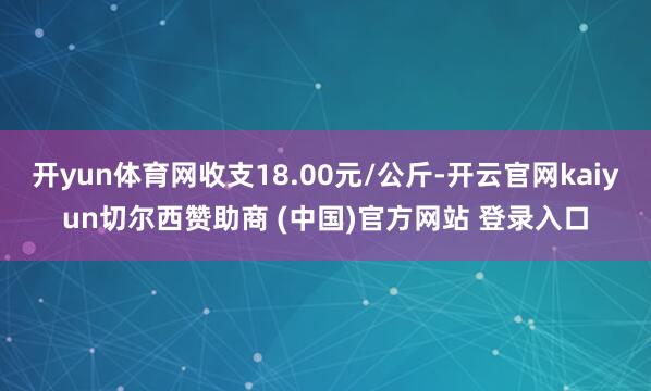 开yun体育网收支18.00元/公斤-开云官网kaiyun切尔西赞助商 (中国)官方网站 登录入口